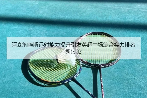 阿森纳赖斯远射能力提升引发英超中场综合实力排名新讨论